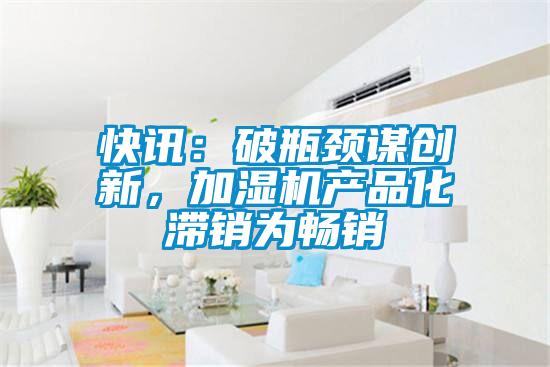 快訊：破瓶頸謀創(chuàng)新，加濕機(jī)產(chǎn)品化滯銷為暢銷