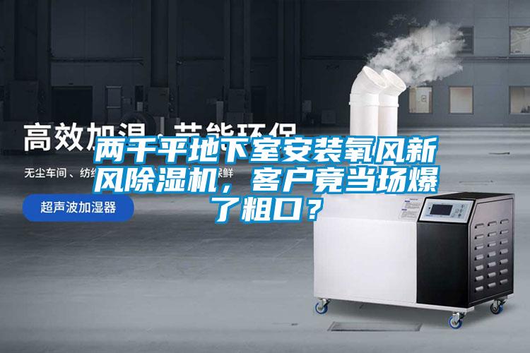 兩千平地下室安裝氧風(fēng)新風(fēng)除濕機(jī)，客戶竟當(dāng)場(chǎng)爆了粗口？